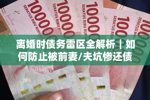 武汉离婚时债务雷区全解析｜如何防止被前妻/夫坑惨还债？
