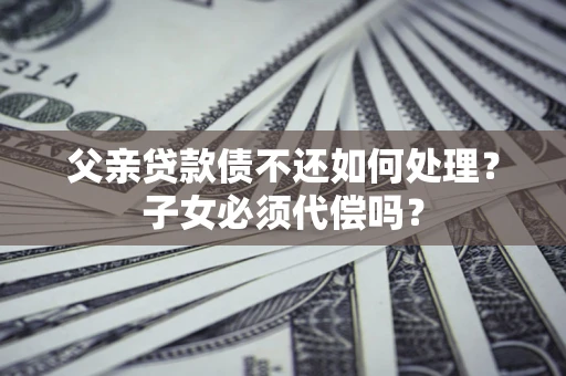 武汉父亲贷款债不还如何处理？子女必须代偿吗？