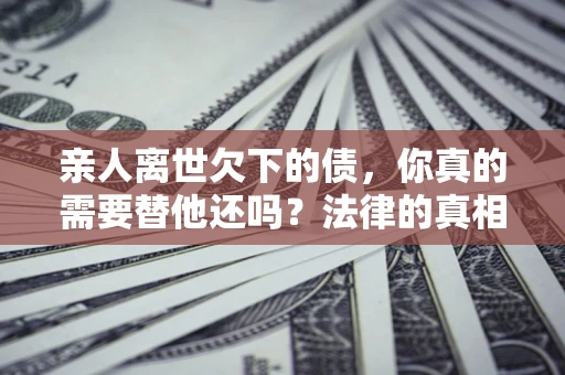 武汉亲人离世欠下的债，你真的需要替他还吗？法律的真相或许与你想的不一样